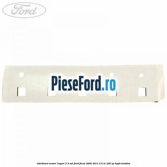 Garnitura maner hayon 3/5 usi Ford Focus 2008-2011 2.5 ST 225 cp HYDA benzina