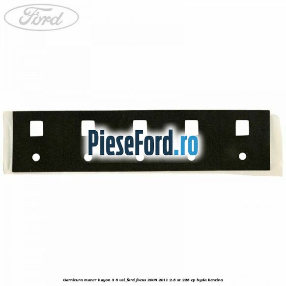 Garnitura maner hayon 3/5 usi Ford Focus 2008-2011 2.5 ST 225 cp HYDA benzina