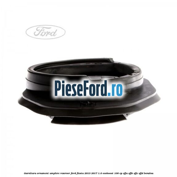 Garnitura, ornament umplere rezervor Ford Fiesta 2013-2017 1.0 EcoBoost 100 cp SFJA, SFJB, SFJC, SFJD benzina