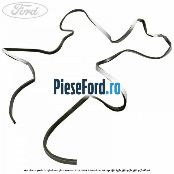Garnitura parbriz inferioara Ford Transit 2014-2018 2.0 EcoBlue 105 cp BJFA, BJFB, YLF6, YLFA, YLFB, YLFS diesel