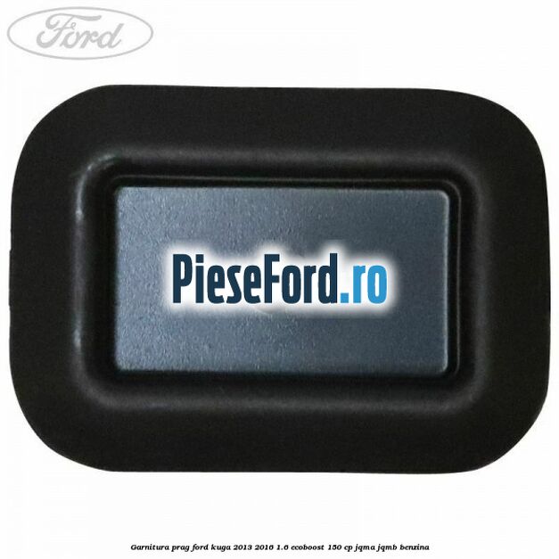 Garnitura prag Ford Kuga 2013-2016 1.6 EcoBoost 150 cp JQMA, JQMB benzina