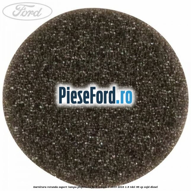 Garnitura rotunda suport lampa plafoniera Ford EcoSport 2013-2018 1.5 TDCi 95 cp XVJD diesel