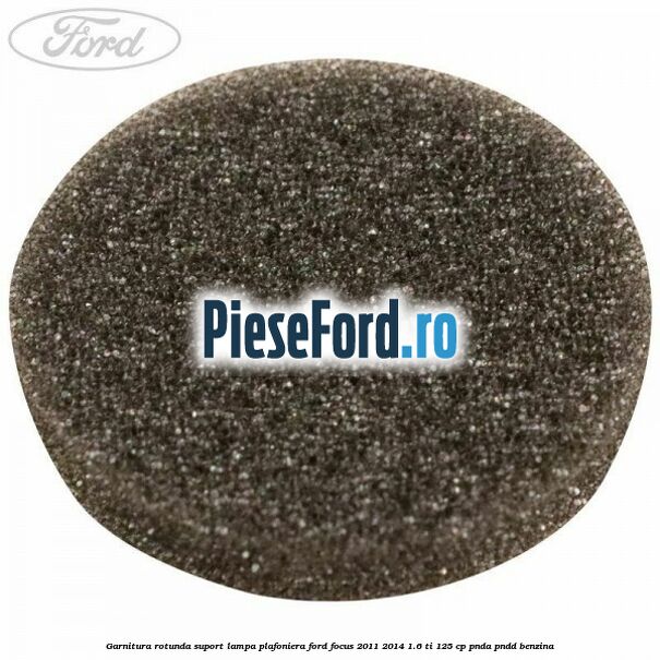 Garnitura rotunda suport lampa plafoniera Ford Focus 2011-2014 1.6 Ti 125 cp Garnitura rotunda suport lampa plafoniera Ford Focus 2011-2014 1.6 Ti 125 cp PNDA, PNDD benzina