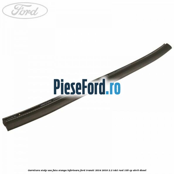 Garnitura stalp usa fata stanga inferioara Ford Transit 2014-2018 2.2 TDCi RWD 135 cp Garnitura stalp usa fata stanga inferioara Ford Transit 2014-2018 2.2 TDCi RWD 135 cp UHR5 diesel