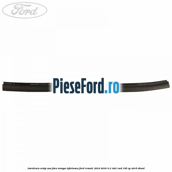 Garnitura stalp usa fata stanga inferioara Ford Transit 2014-2018 2.2 TDCi RWD 135 cp Garnitura stalp usa fata stanga inferioara Ford Transit 2014-2018 2.2 TDCi RWD 135 cp UHR5 diesel