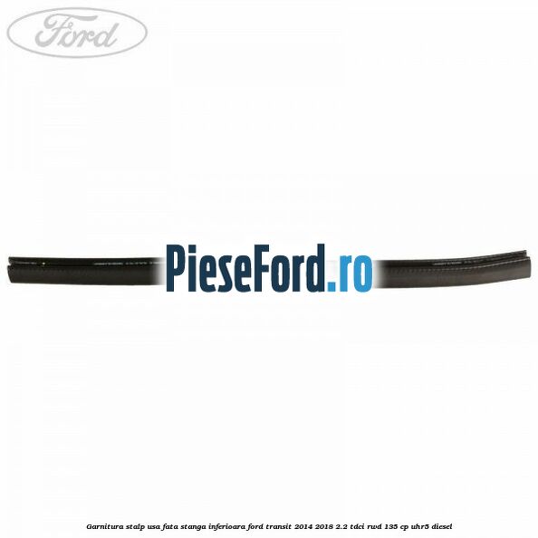 Garnitura stalp usa fata stanga inferioara Ford Transit 2014-2018 2.2 TDCi RWD 135 cp Garnitura stalp usa fata stanga inferioara Ford Transit 2014-2018 2.2 TDCi RWD 135 cp UHR5 diesel