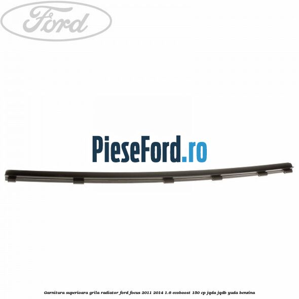 Garnitura superioara, grila radiator Ford Focus 2011-2014 1.6 EcoBoost 150 cp Garnitura superioara, grila radiator Ford Focus 2011-2014 1.6 EcoBoost 150 cp JQDA, JQDB, YUDA benzina