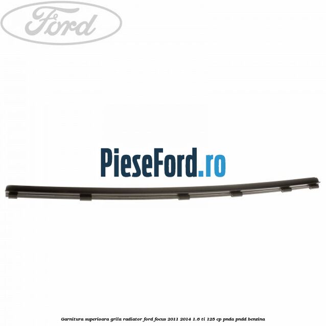 Garnitura superioara, grila radiator Ford Focus 2011-2014 1.6 Ti 125 cp Garnitura superioara, grila radiator Ford Focus 2011-2014 1.6 Ti 125 cp PNDA, PNDD benzina