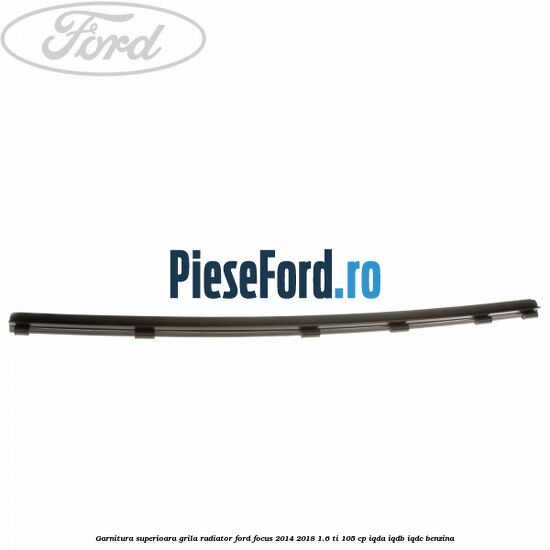 Garnitura superioara, grila radiator Ford Focus 2014-2018 1.6 Ti 105 cp Garnitura superioara, grila radiator Ford Focus 2014-2018 1.6 Ti 105 cp IQDA, IQDB, IQDC benzina