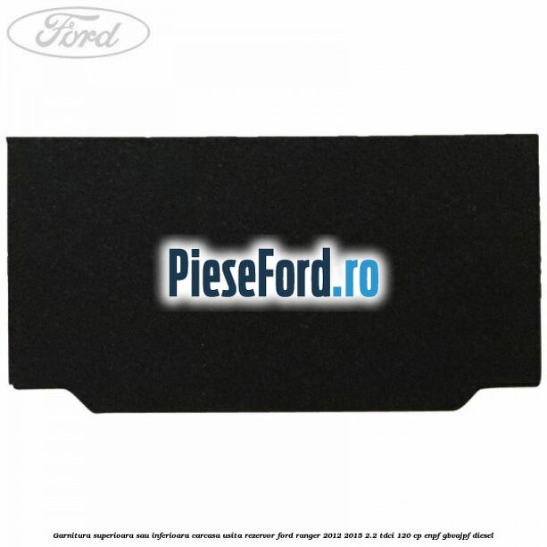 Garnitura superioara sau inferioara carcasa usita rezervor Ford Ranger 2012-2015 2.2 TDCi 120 cp Garnitura superioara sau inferioara carcasa usita rezervor Ford Ranger 2012-2015 2.2 TDCi 120 cp ENPF, GBVAJPF diesel