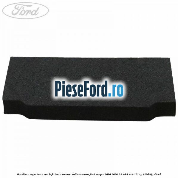 Garnitura superioara sau inferioara carcasa usita rezervor Ford Ranger 2016-2020 2.2 TDCi 4x4 131 cp Garnitura superioara sau inferioara carcasa usita rezervor Ford Ranger 2016-2020 2.2 TDCi 4x4 131 cp T22DD0P diesel