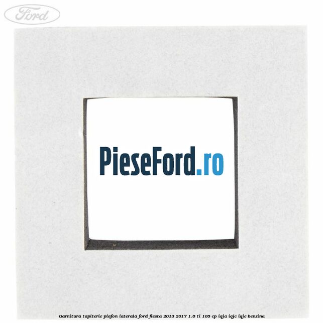 Garnitura tapiterie plafon laterala Ford Fiesta 2013-2017 1.6 Ti 105 cp Garnitura tapiterie plafon laterala Ford Fiesta 2013-2017 1.6 Ti 105 cp IQJA, IQJC, IQJE benzina