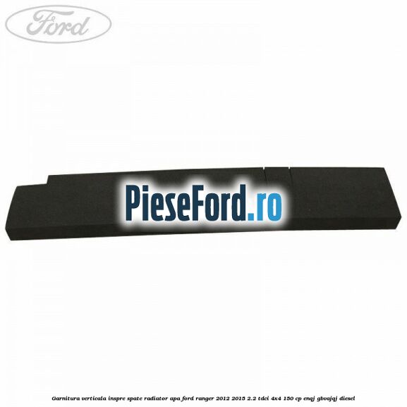 Garnitura verticala inspre spate radiator apa Ford Ranger 2012-2015 2.2 TDCi 4x4 150 cp ENQJ, GBVAJQJ diesel