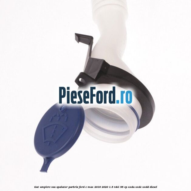 Gat umplere vas spalator parbriz Ford C-Max 2016-2020 1.5 TDCi 95 cp XXDA, XXDC, XXDD diesel