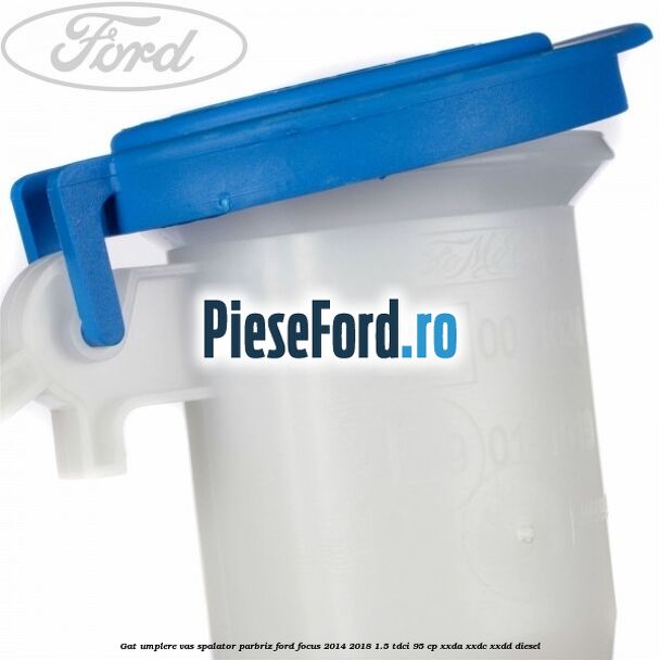 Gat umplere vas spalator parbriz Ford Focus 2014-2018 1.5 TDCi 95 cp XXDA, XXDC, XXDD diesel