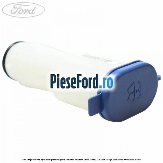 Gat umplere vas spalator parbriz Ford Tourneo Courier 2014-2018 1.5 TDCi 95 cp XVCA, XVCB, XVCC, XVCD diesel