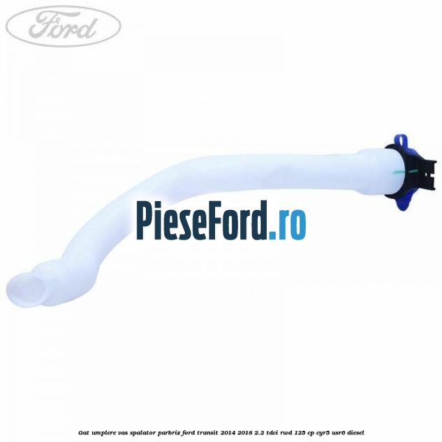 Gat umplere vas spalator parbriz Ford Transit 2014-2018 2.2 TDCi RWD 125 cp CYR5, USR6 diesel