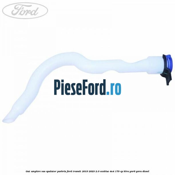 Gat umplere vas spalator parbriz Ford Transit 2019-2023 2.0 EcoBlue 4x4 170 cp BLRA, YNR6, YNRA diesel