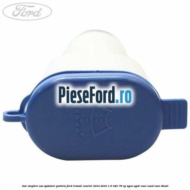 Gat umplere vas spalator parbriz Ford Transit Courier 2014-2018 1.5 TDCi 75 cp UGCA, UGCB, XUCC, XUCD, XUCE diesel