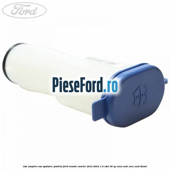 Gat umplere vas spalator parbriz Ford Transit Courier 2014-2018 1.5 TDCi 95 cp XVCA, XVCB, XVCC, XVCD diesel