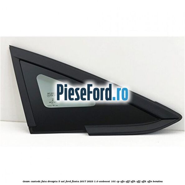 Geam custode fata dreapta 5 usi Ford Fiesta 2017-2023 1.0 EcoBoost 101 cp SFJE, SFJF, SFJH, SFJJ, SFJK, SFJN benzina