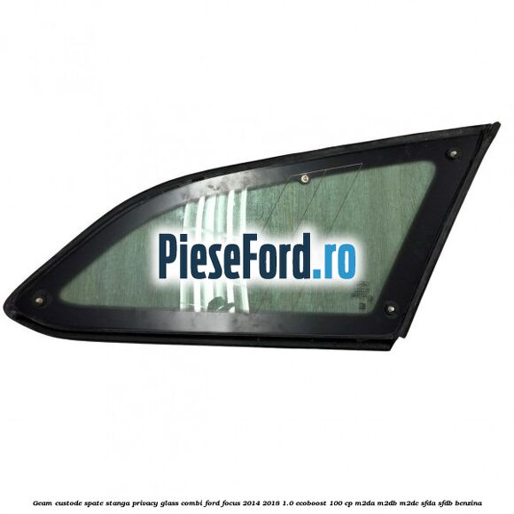 Geam custode spate stanga, Privacy Glass, combi Ford Focus 2014-2018 1.0 EcoBoost 100 cp M2DA, M2DB, M2DC, SFDA, SFDB benzina