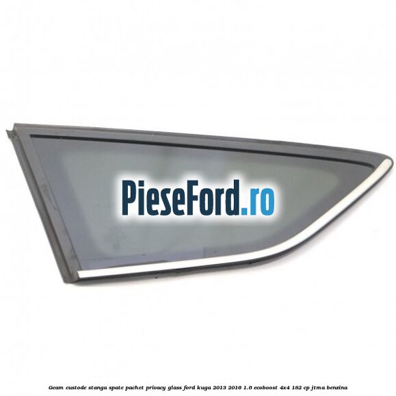 Geam custode stanga spate, pachet privacy glass Ford Kuga 2013-2016 1.6 EcoBoost 4x4 182 cp Geam custode stanga spate, pachet privacy glass Ford Kuga 2013-2016 1.6 EcoBoost 4x4 182 cp JTMA benzina