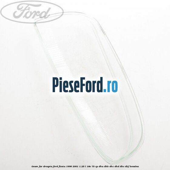 Geam far dreapta Ford Fiesta 1996-2001 1.25 i 16V 75 cp DHA, DHB, DHC, DHD, DHE, DHF benzina