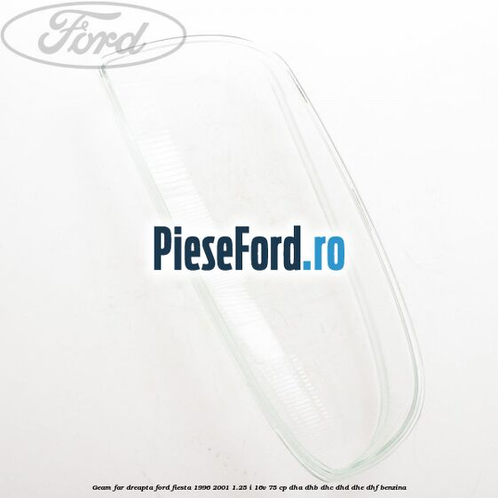 Geam far dreapta Ford Fiesta 1996-2001 1.25 i 16V 75 cp DHA, DHB, DHC, DHD, DHE, DHF benzina