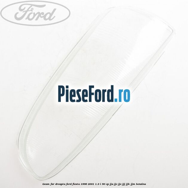 Geam far dreapta Ford Fiesta 1996-2001 1.3 i 50 cp JJA, JJC, JJE, JJJ, JJK, JJM benzina