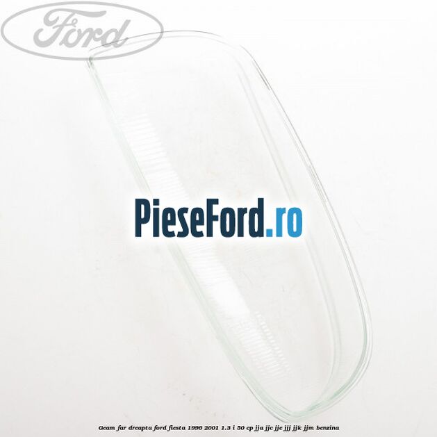 Geam far dreapta Ford Fiesta 1996-2001 1.3 i 50 cp JJA, JJC, JJE, JJJ, JJK, JJM benzina