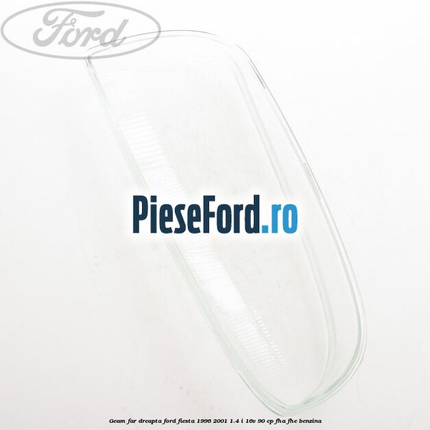 Geam far dreapta Ford Fiesta 1996-2001 1.4 i 16V 90 cp FHA, FHE benzina