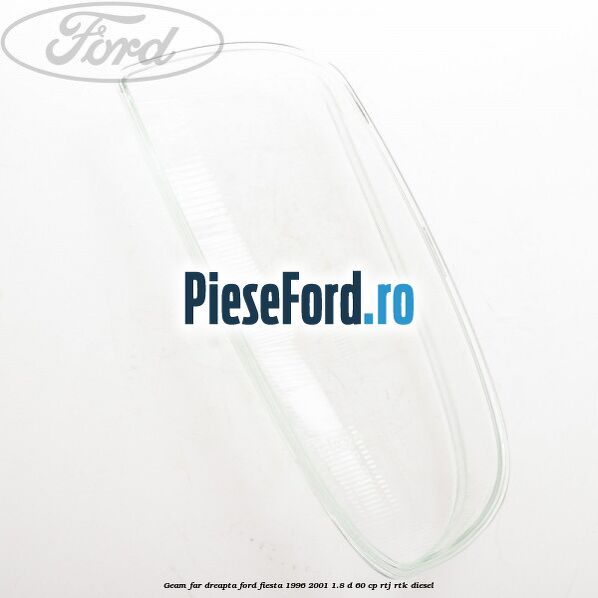 Geam far dreapta Ford Fiesta 1996-2001 1.8 D 60 cp Geam far dreapta Ford Fiesta 1996-2001 1.8 D 60 cp RTJ, RTK diesel