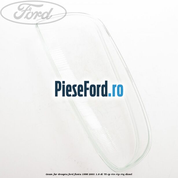 Geam far dreapta Ford Fiesta 1996-2001 1.8 DI 75 cp RTN, RTP, RTQ diesel