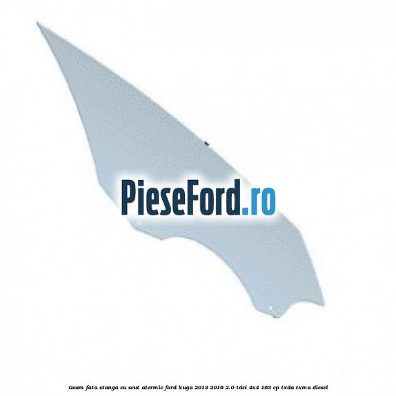 Geam fata stanga, cu scut atermic Ford Kuga 2013-2016 2.0 TDCi 4x4 163 cp TXDA, TXMA diesel