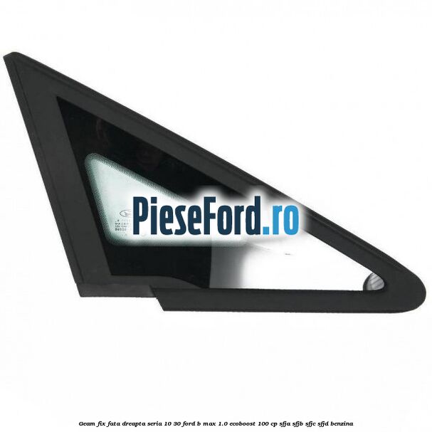 Geam fix fata dreapta seria 10-30 Ford B-Max 1.0 EcoBoost 100 cp SFJA, SFJB, SFJC, SFJD benzina