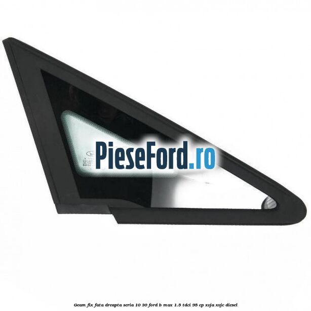 Geam fix fata dreapta seria 10-30 Ford B-Max 1.5 TDCi 95 cp XVJA, XVJC diesel