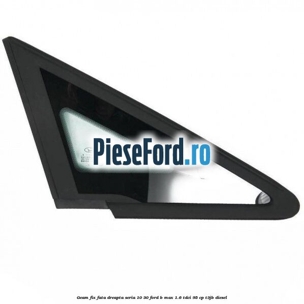 Geam fix fata dreapta seria 10-30 Ford B-Max 1.6 TDCi 95 cp T3JB diesel