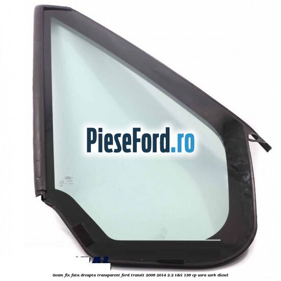 Geam fix fata dreapta, transparent Ford Transit 2006-2014 2.2 TDCi 136 cp USRA, USRB diesel