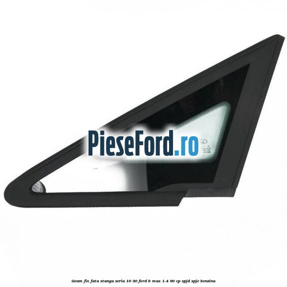 Geam fix fata stanga seria 10-30 Ford B-Max 1.4 90 cp SPJD, SPJE benzina