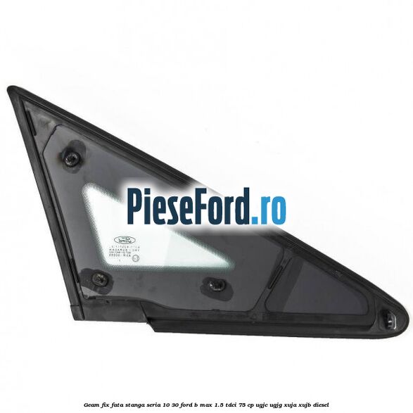 Geam fix fata stanga seria 10-30 Ford B-Max 1.5 TDCi 75 cp UGJC, UGJG, XUJA, XUJB diesel