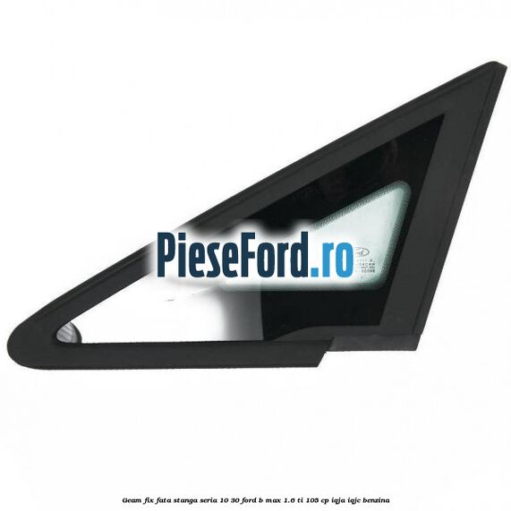 Geam fix fata stanga seria 10-30 Ford B-Max 1.6 Ti 105 cp IQJA, IQJC benzina