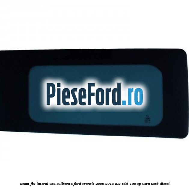 Geam fix lateral usa culisanta Ford Transit 2006-2014 2.2 TDCi 136 cp USRA, USRB diesel