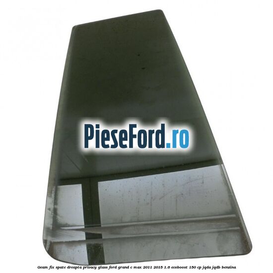 Geam fix spate dreapta Privacy Glass Ford Grand C-Max 2011-2015 1.6 EcoBoost 150 cp JQDA, JQDB benzina