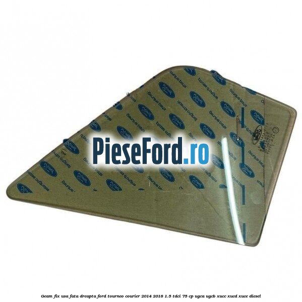 Geam fix usa fata dreapta Ford Tourneo Courier 2014-2018 1.5 TDCi 75 cp Geam fix usa fata dreapta Ford Tourneo Courier 2014-2018 1.5 TDCi 75 cp UGCA, UGCB, XUCC, XUCD, XUCE diesel