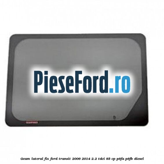 Geam lateral fix Ford Transit 2006-2014 2.2 TDCi 85 cp P8FA, P8FB diesel