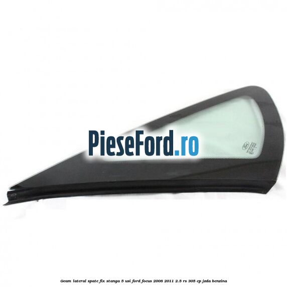 Geam lateral spate fix stanga 5 usi Ford Focus 2008-2011 2.5 RS 305 cp JZDA benzina