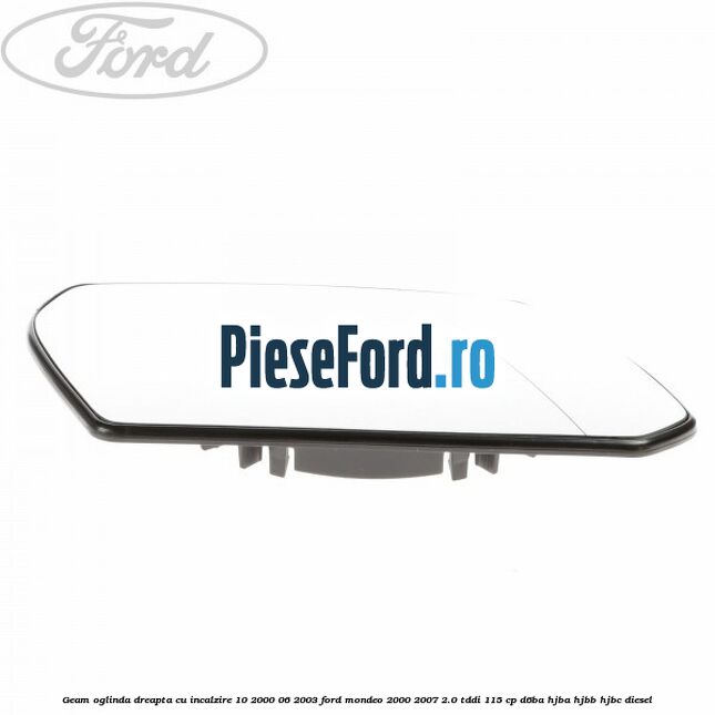 Geam oglinda dreapta cu incalzire 10/2000-06/2003 Ford Mondeo 2000-2007 2.0 TDDI 115 cp Geam oglinda dreapta cu incalzire 10/2000-06/2003 Ford Mondeo 2000-2007 2.0 TDDI 115 cp D6BA, HJBA, HJBB, HJBC diesel