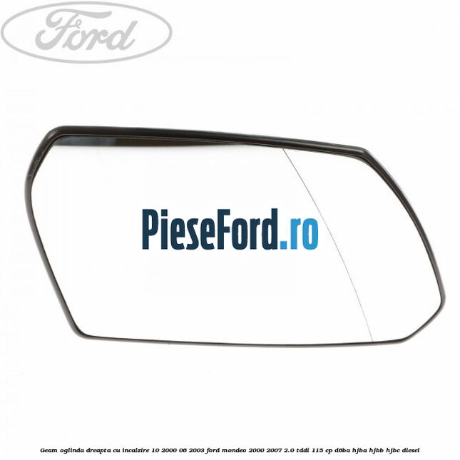 Geam oglinda dreapta cu incalzire 10/2000-06/2003 Ford Mondeo 2000-2007 2.0 TDDI 115 cp D6BA, HJBA, HJBB, HJBC diesel
