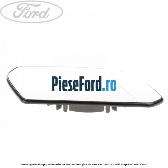 Geam oglinda dreapta cu incalzire 10/2000-06/2003 Ford Mondeo 2000-2007 2.0 TDDI 90 cp D5BA, SDBA diesel